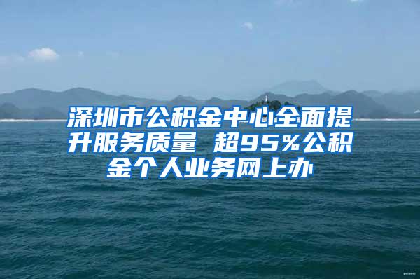 深圳市公积金中心全面提升服务质量 超95%公积金个人业务网上办