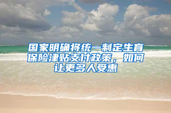 国家明确将统一制定生育保险津贴支付政策，如何让更多人受惠