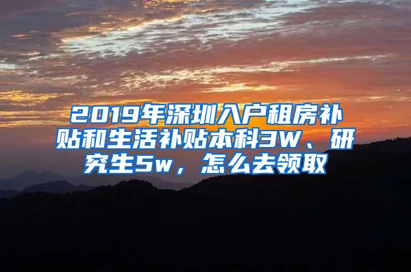 2019年深圳入户租房补贴和生活补贴本科3W、研究生5w，怎么去领取