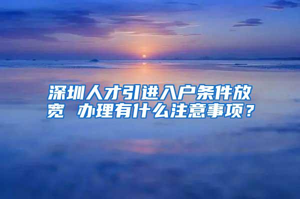 深圳人才引进入户条件放宽 办理有什么注意事项？