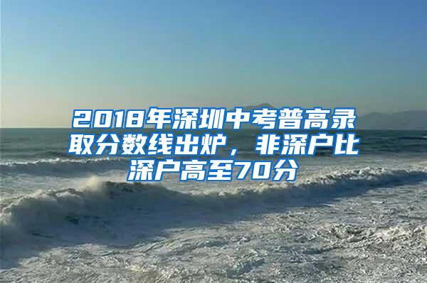 2018年深圳中考普高录取分数线出炉，非深户比深户高至70分