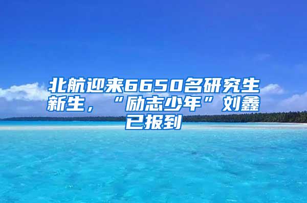 北航迎来6650名研究生新生，“励志少年”刘鑫已报到