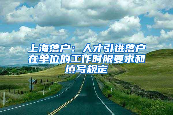 上海落户：人才引进落户在单位的工作时限要求和填写规定