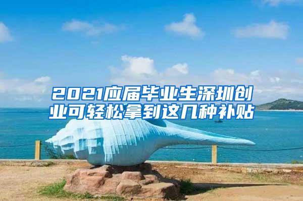 2021应届毕业生深圳创业可轻松拿到这几种补贴