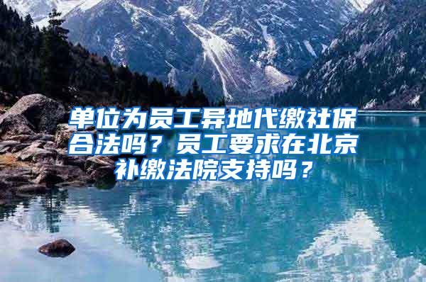 单位为员工异地代缴社保合法吗？员工要求在北京补缴法院支持吗？