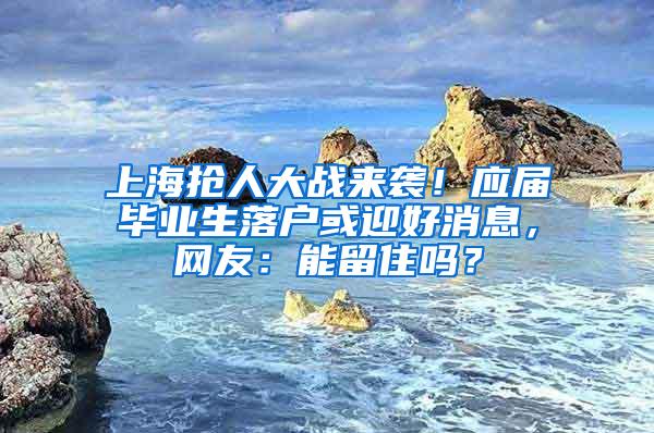 上海抢人大战来袭！应届毕业生落户或迎好消息，网友：能留住吗？