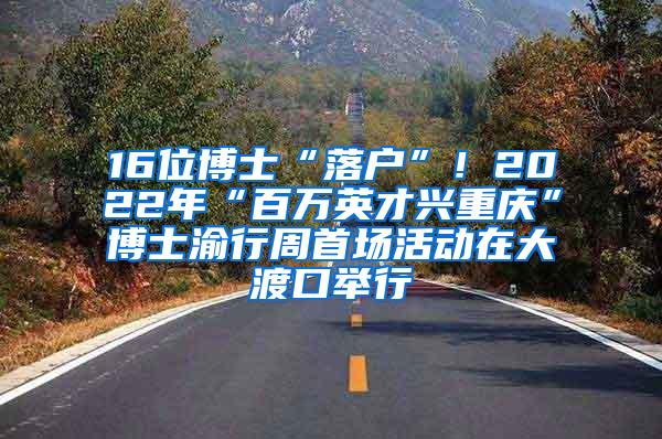 16位博士“落户”！2022年“百万英才兴重庆”博士渝行周首场活动在大渡口举行