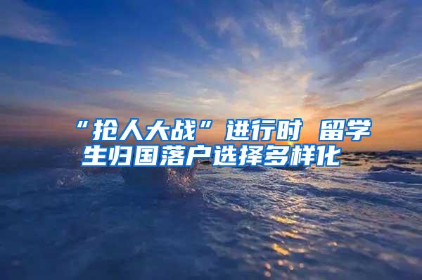 “抢人大战”进行时 留学生归国落户选择多样化