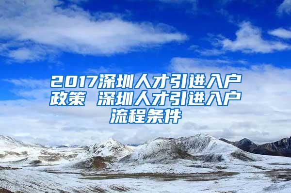 2017深圳人才引进入户政策 深圳人才引进入户流程条件