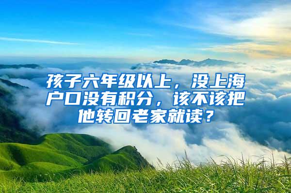 孩子六年级以上，没上海户口没有积分，该不该把他转回老家就读？