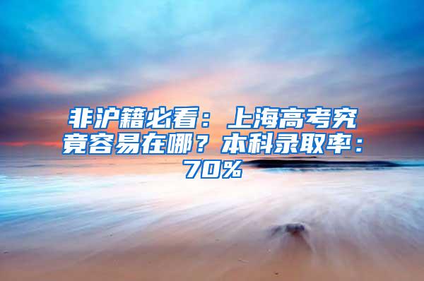 非沪籍必看：上海高考究竟容易在哪？本科录取率：70%