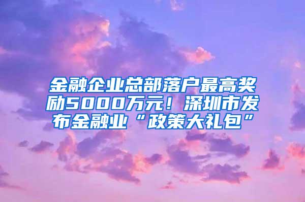 金融企业总部落户最高奖励5000万元！深圳市发布金融业“政策大礼包”