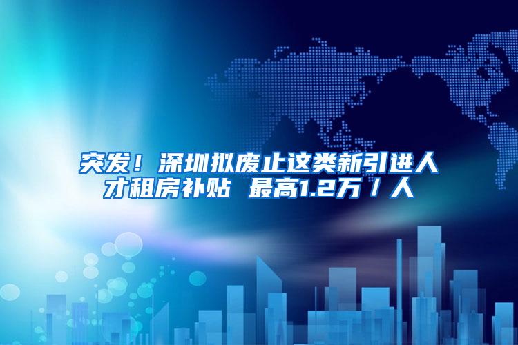 突发！深圳拟废止这类新引进人才租房补贴 最高1.2万／人