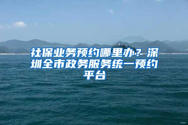 社保业务预约哪里办？深圳全市政务服务统一预约平台