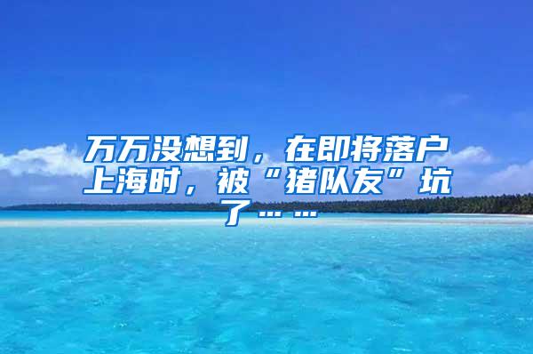 万万没想到，在即将落户上海时，被“猪队友”坑了……