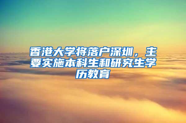 香港大学将落户深圳，主要实施本科生和研究生学历教育