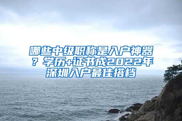 哪些中级职称是入户神器？学历+证书成2022年深圳入户最佳搭档