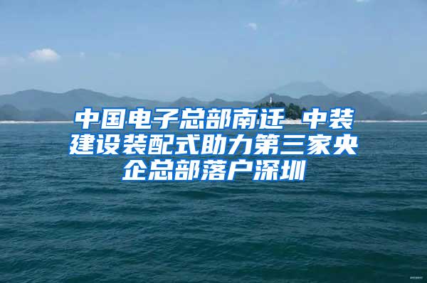 中国电子总部南迁 中装建设装配式助力第三家央企总部落户深圳