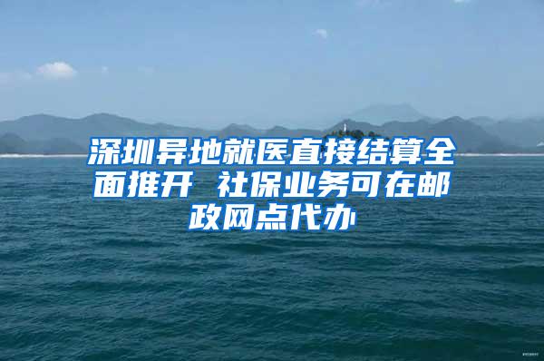 深圳异地就医直接结算全面推开 社保业务可在邮政网点代办