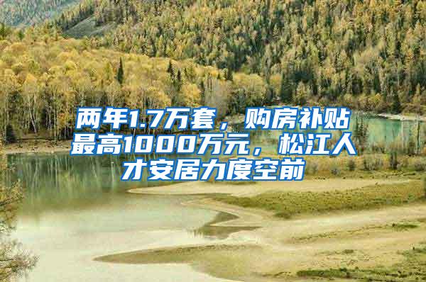 两年1.7万套，购房补贴最高1000万元，松江人才安居力度空前