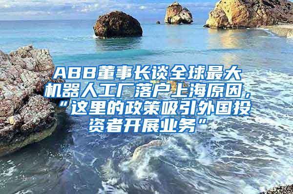 ABB董事长谈全球最大机器人工厂落户上海原因，“这里的政策吸引外国投资者开展业务”