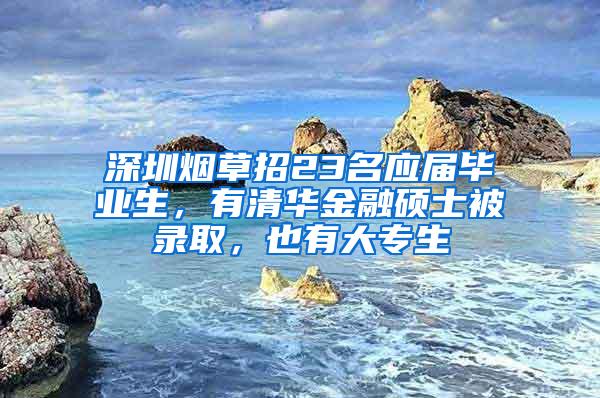 深圳烟草招23名应届毕业生，有清华金融硕士被录取，也有大专生