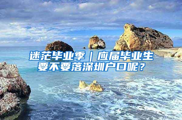 迷茫毕业季｜应届毕业生要不要落深圳户口呢？