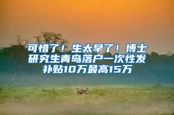 可惜了！生太早了！博士研究生青岛落户一次性发补贴10万最高15万