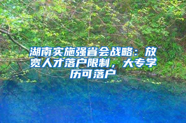 湖南实施强省会战略：放宽人才落户限制，大专学历可落户