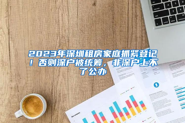 2023年深圳租房家庭抓紧登记！否则深户被统筹，非深户上不了公办