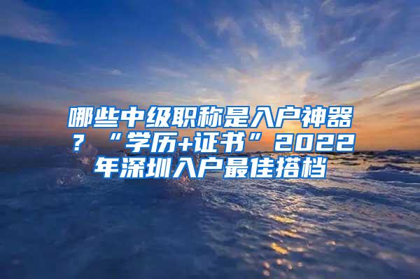 哪些中级职称是入户神器？“学历+证书”2022年深圳入户最佳搭档