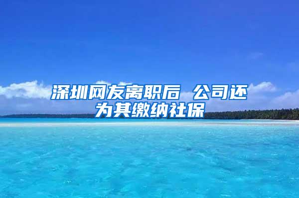 深圳网友离职后 公司还为其缴纳社保