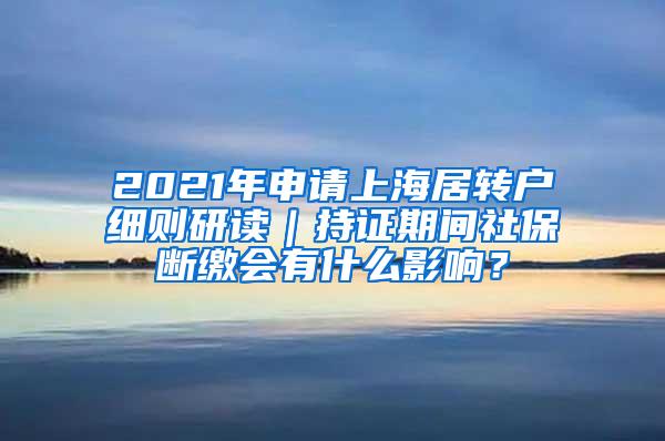 2021年申请上海居转户细则研读｜持证期间社保断缴会有什么影响？