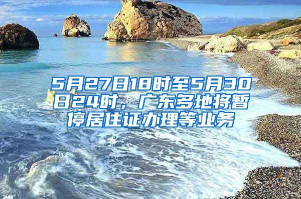 5月27日18时至5月30日24时，广东多地将暂停居住证办理等业务