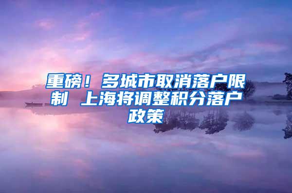 重磅！多城市取消落户限制 上海将调整积分落户政策