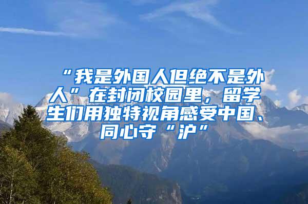 “我是外国人但绝不是外人”在封闭校园里，留学生们用独特视角感受中国、同心守“沪”