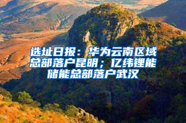 选址日报：华为云南区域总部落户昆明；亿纬锂能储能总部落户武汉