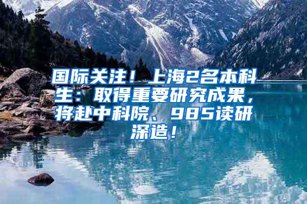 国际关注！上海2名本科生：取得重要研究成果，将赴中科院、985读研深造！