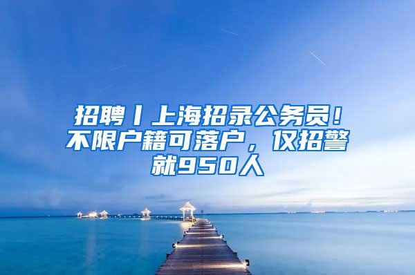 招聘丨上海招录公务员！不限户籍可落户，仅招警就950人