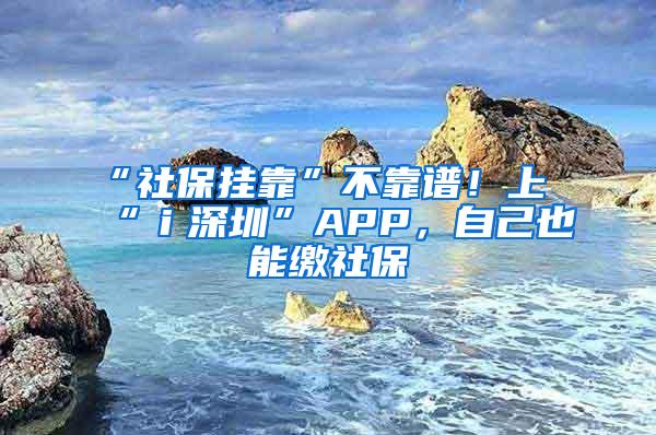 “社保挂靠”不靠谱！上“ｉ深圳”APP，自己也能缴社保