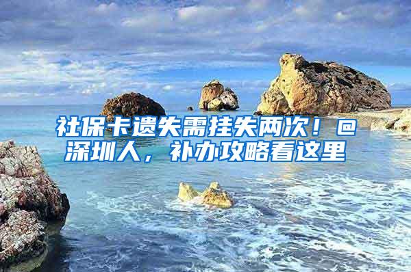 社保卡遗失需挂失两次！@深圳人，补办攻略看这里