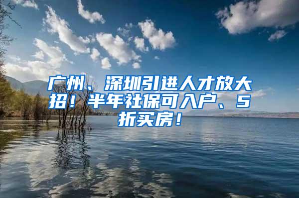 广州、深圳引进人才放大招！半年社保可入户、5折买房！