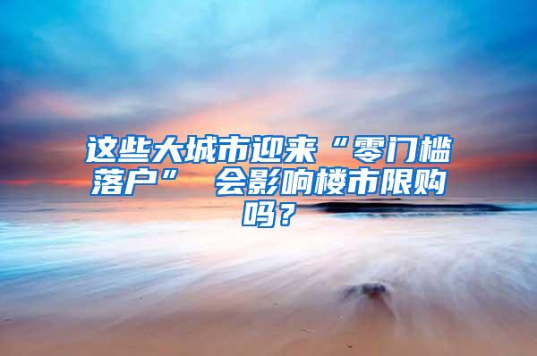 这些大城市迎来“零门槛落户” 会影响楼市限购吗？