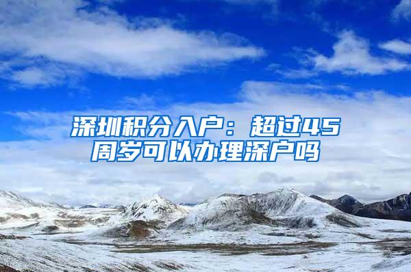 深圳积分入户：超过45周岁可以办理深户吗