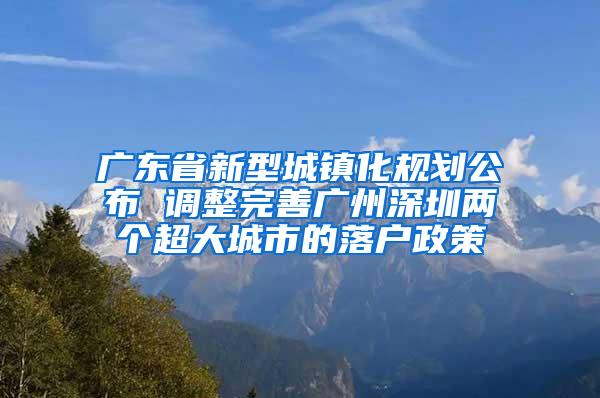 广东省新型城镇化规划公布 调整完善广州深圳两个超大城市的落户政策