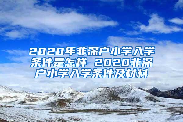 2020年非深户小学入学条件是怎样 2020非深户小学入学条件及材料