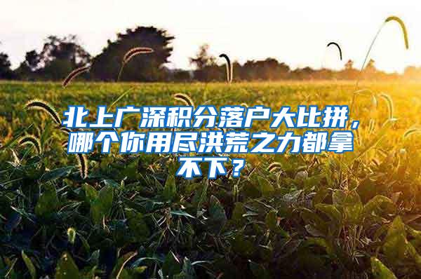 北上广深积分落户大比拼，哪个你用尽洪荒之力都拿不下？