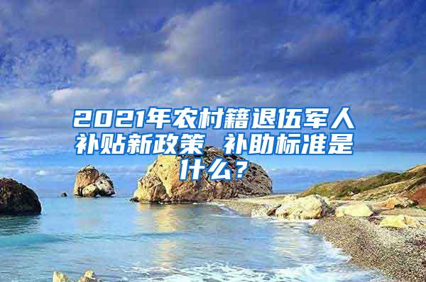 2021年农村籍退伍军人补贴新政策 补助标准是什么？