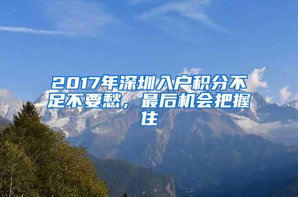 2017年深圳入户积分不足不要愁，最后机会把握住