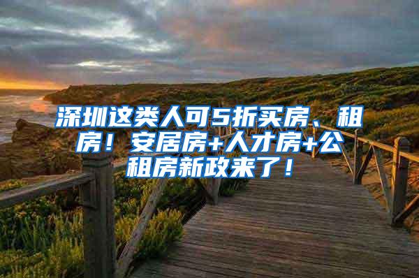 深圳这类人可5折买房、租房！安居房+人才房+公租房新政来了！